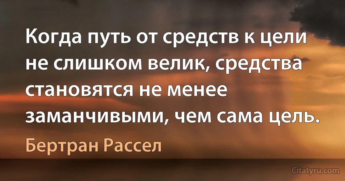 Когда путь от средств к цели не слишком велик, средства становятся не менее заманчивыми, чем сама цель. (Бертран Рассел)