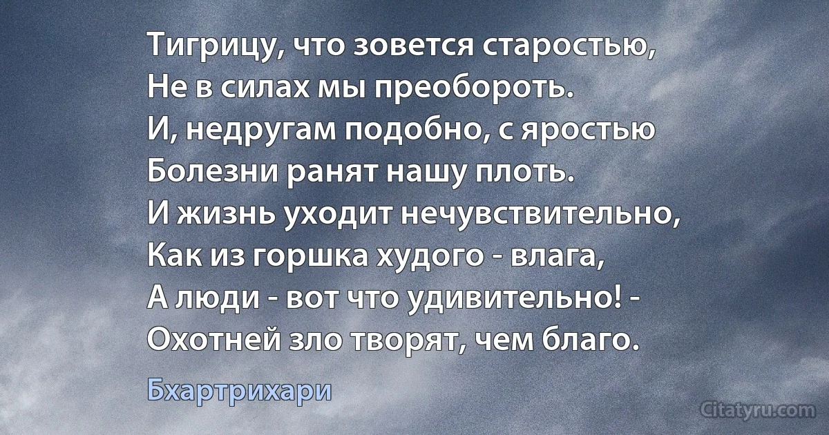 Тигрицу, что зовется старостью,
Не в силах мы преобороть.
И, недругам подобно, с яростью
Болезни ранят нашу плоть.
И жизнь уходит нечувствительно,
Как из горшка худого - влага,
А люди - вот что удивительно! -
Охотней зло творят, чем благо. (Бхартрихари)