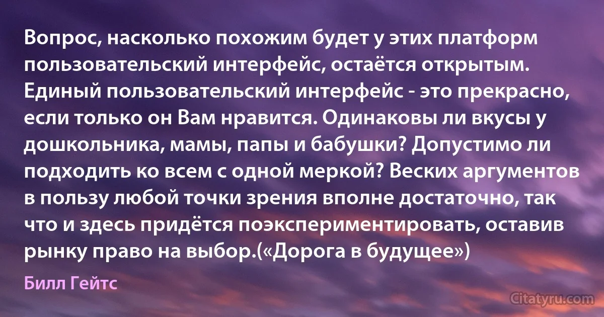 Вопрос, насколько похожим будет у этих платформ пользовательский интерфейс, остаётся открытым. Единый пользовательский интерфейс - это прекрасно, если только он Вам нравится. Одинаковы ли вкусы у дошкольника, мамы, папы и бабушки? Допустимо ли подходить ко всем с одной меркой? Веских аргументов в пользу любой точки зрения вполне достаточно, так что и здесь придётся поэкспериментировать, оставив рынку право на выбор.(«Дорога в будущее») (Билл Гейтс)