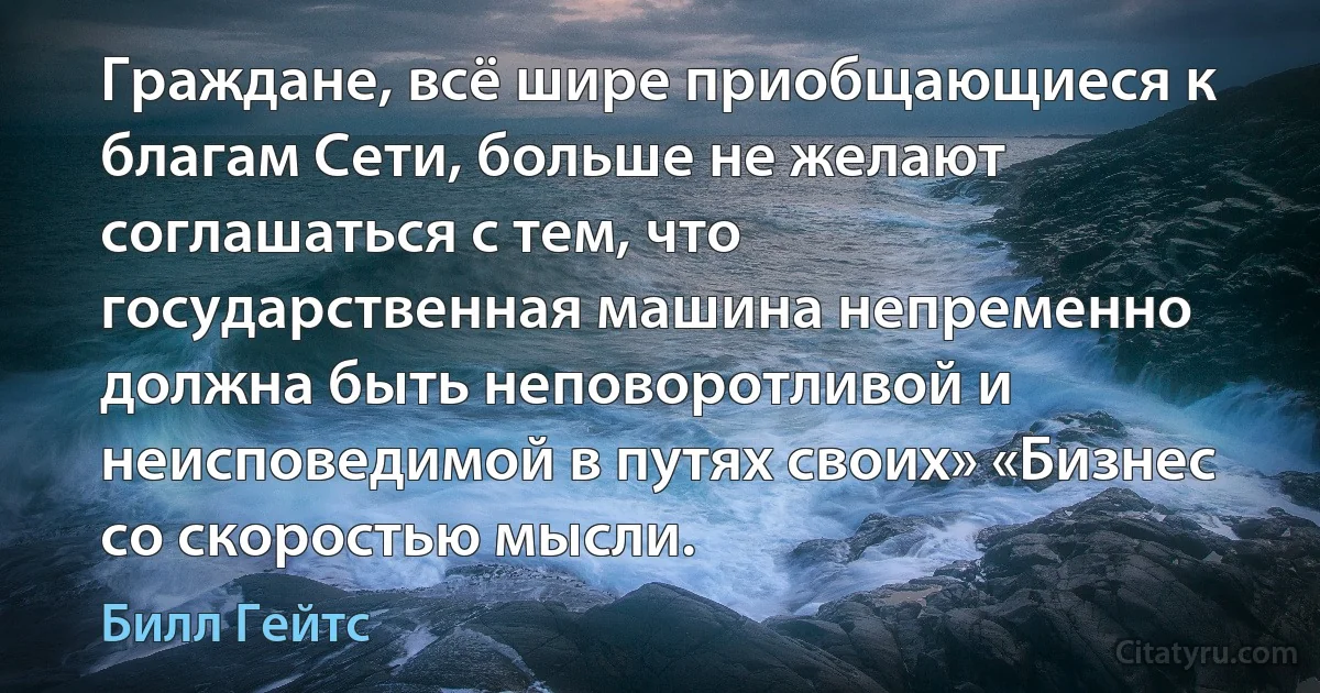 Граждане, всё шире приобщающиеся к благам Сети, больше не желают соглашаться с тем, что государственная машина непременно должна быть неповоротливой и неисповедимой в путях своих» «Бизнес со скоростью мысли. (Билл Гейтс)