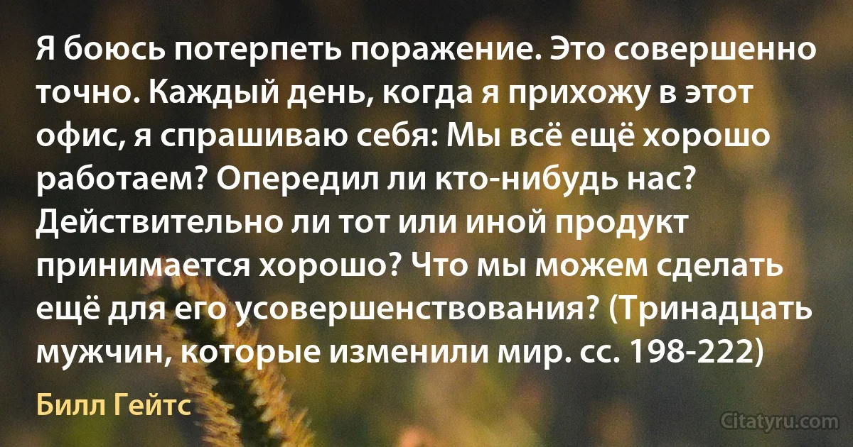 Я боюсь потерпеть поражение. Это совершенно точно. Каждый день, когда я прихожу в этот офис, я спрашиваю себя: Мы всё ещё хорошо работаем? Опередил ли кто-нибудь нас? Действительно ли тот или иной продукт принимается хорошо? Что мы можем сделать ещё для его усовершенствования? (Тринадцать мужчин, которые изменили мир. сс. 198-222) (Билл Гейтс)