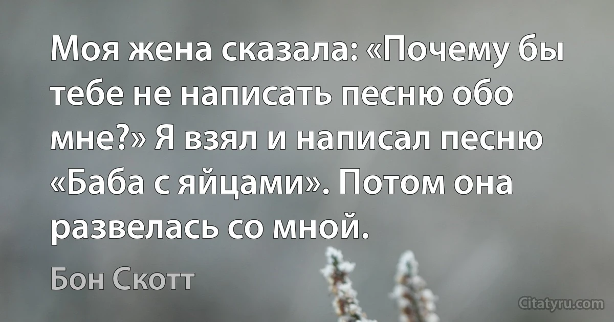 Моя жена сказала: «Почему бы тебе не написать песню обо мне?» Я взял и написал песню «Баба с яйцами». Потом она развелась со мной. (Бон Скотт)