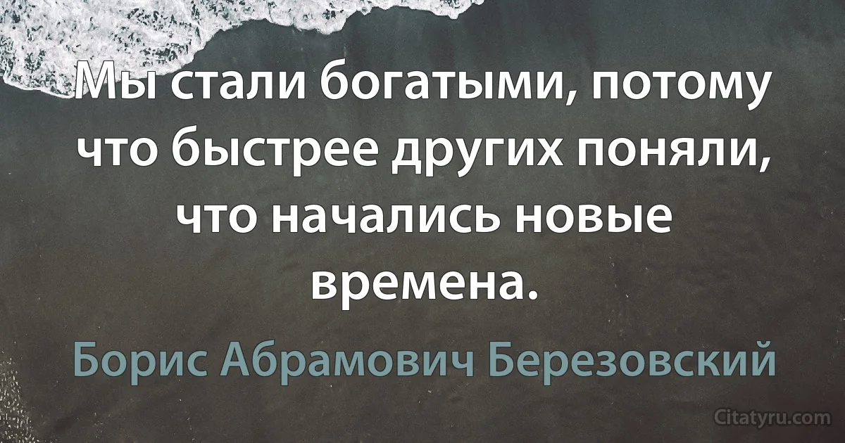 Мы стали богатыми, потому что быстрее других поняли, что начались новые времена. (Борис Абрамович Березовский)