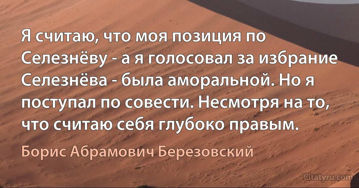 Я считаю, что моя позиция по Селезнёву - а я голосовал за избрание Селезнёва - была аморальной. Но я поступал по совести. Несмотря на то, что считаю себя глубоко правым. (Борис Абрамович Березовский)