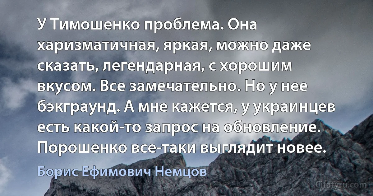 У Тимошенко проблема. Она харизматичная, яркая, можно даже сказать, легендарная, с хорошим вкусом. Все замечательно. Но у нее бэкграунд. А мне кажется, у украинцев есть какой-то запрос на обновление. Порошенко все-таки выглядит новее. (Борис Ефимович Немцов)