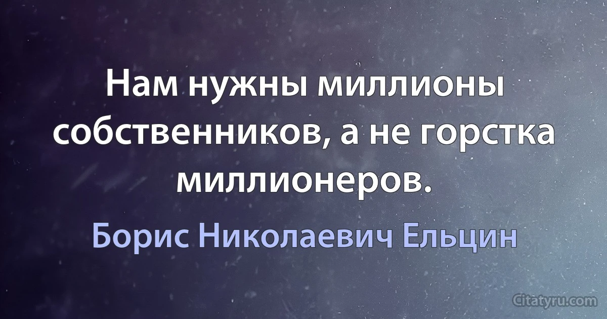 Нам нужны миллионы собственников, а не горстка миллионеров. (Борис Николаевич Ельцин)