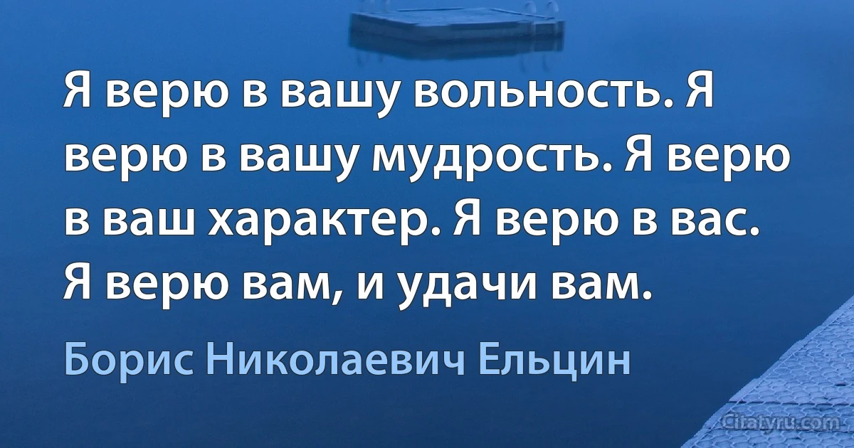 Я верю в вашу вольность. Я верю в вашу мудрость. Я верю в ваш характер. Я верю в вас. Я верю вам, и удачи вам. (Борис Николаевич Ельцин)