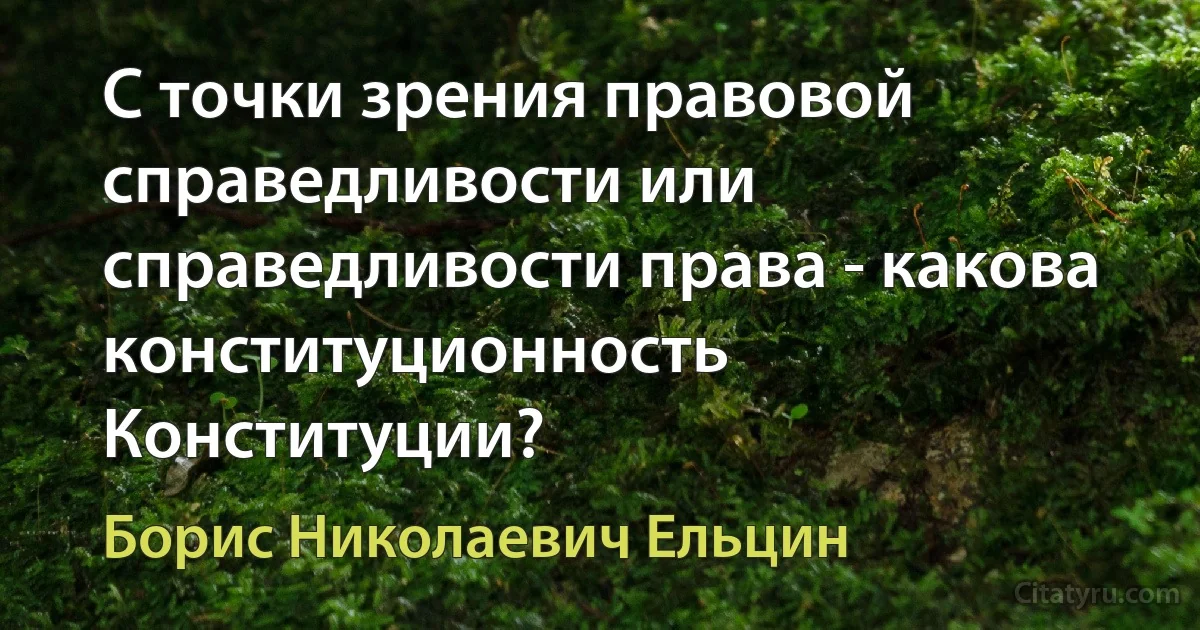 С точки зрения правовой справедливости или справедливости права - какова конституционность Конституции? (Борис Николаевич Ельцин)