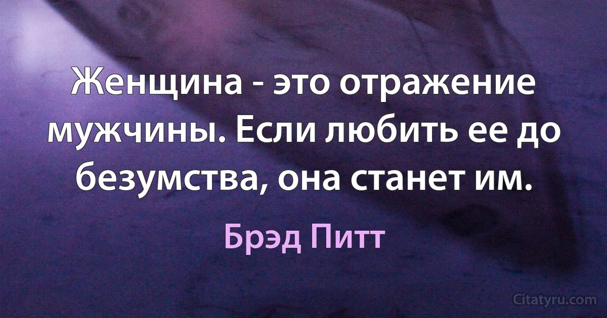 Женщина - это отражение мужчины. Если любить ее до безумства, она станет им. (Брэд Питт)