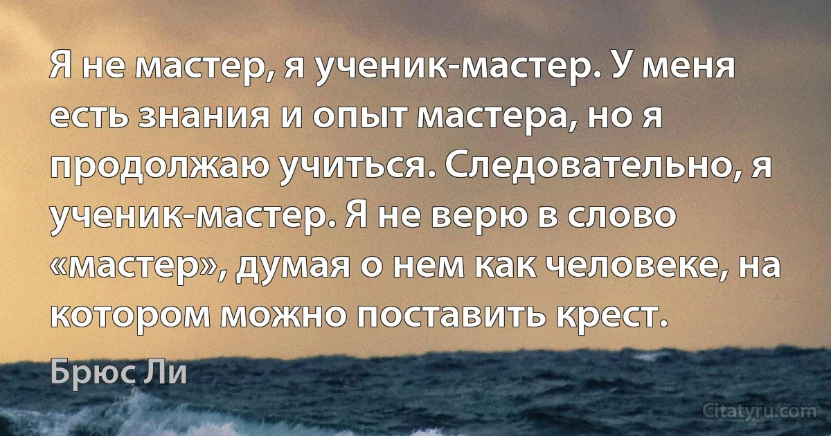 Я не мастер, я ученик-мастер. У меня есть знания и опыт мастера, но я продолжаю учиться. Следовательно, я ученик-мастер. Я не верю в слово «мастер», думая о нем как человеке, на котором можно поставить крест. (Брюс Ли)