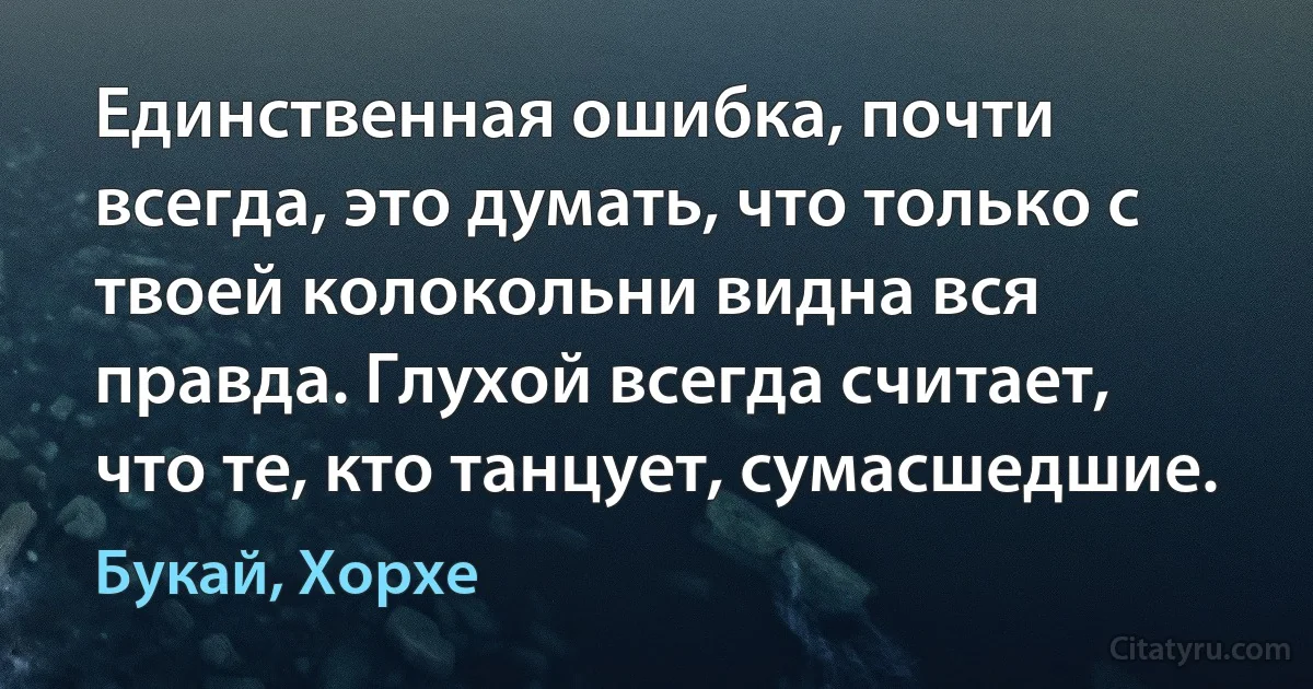 Единственная ошибка, почти всегда, это думать, что только с твоей колокольни видна вся правда. Глухой всегда считает, что те, кто танцует, сумасшедшие. (Букай, Хорхе)