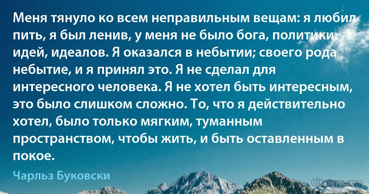 Меня тянуло ко всем неправильным вещам: я любил пить, я был ленив, у меня не было бога, политики, идей, идеалов. Я оказался в небытии; своего рода небытие, и я принял это. Я не сделал для интересного человека. Я не хотел быть интересным, это было слишком сложно. То, что я действительно хотел, было только мягким, туманным пространством, чтобы жить, и быть оставленным в покое. (Чарльз Буковски)