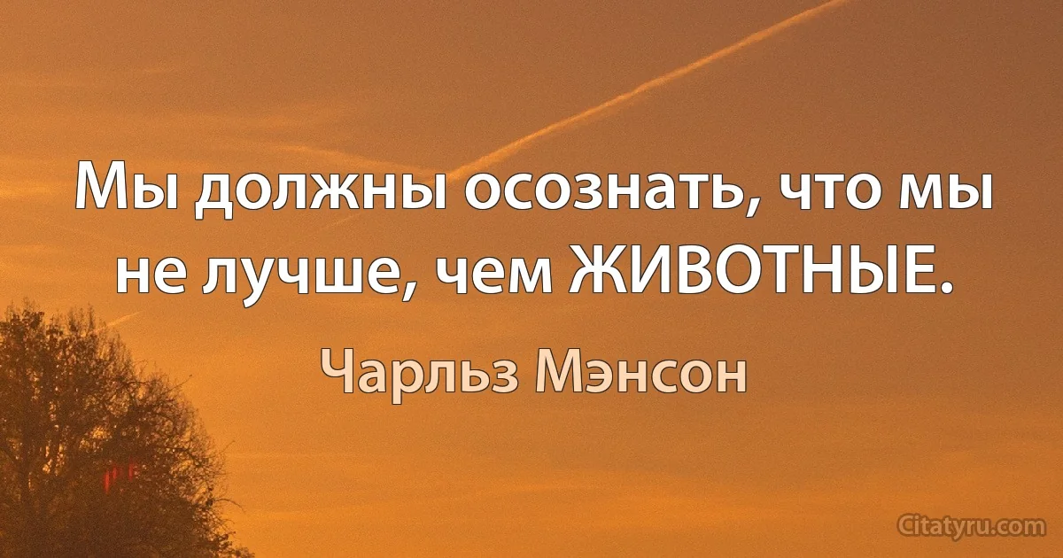 Мы должны осознать, что мы не лучше, чем ЖИВОТНЫЕ. (Чарльз Мэнсон)