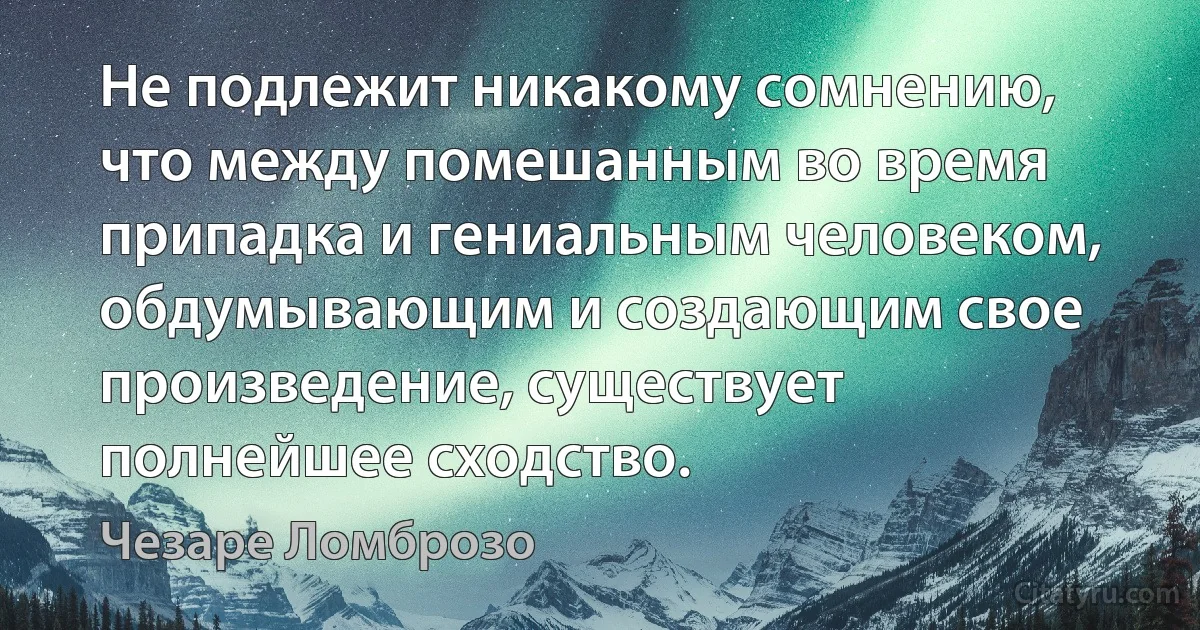 Не подлежит никакому сомнению, что между помешанным во время припадка и гениальным человеком, обдумывающим и создающим свое произведение, существует полнейшее сходство. (Чезаре Ломброзо)