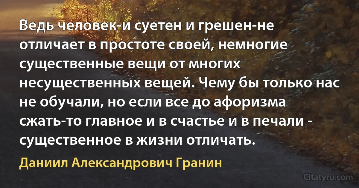 Ведь человек-и суетен и грешен-не отличает в простоте своей, немногие существенные вещи от многих несущественных вещей. Чему бы только нас не обучали, но если все до афоризма сжать-то главное и в счастье и в печали - существенное в жизни отличать. (Даниил Александрович Гранин)