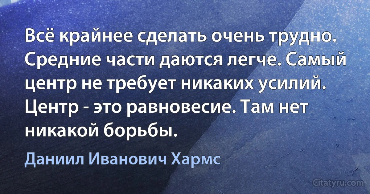 Всё крайнее сделать очень трудно. Средние части даются легче. Самый центр не требует никаких усилий. Центр - это равновесие. Там нет никакой борьбы. (Даниил Иванович Хармс)