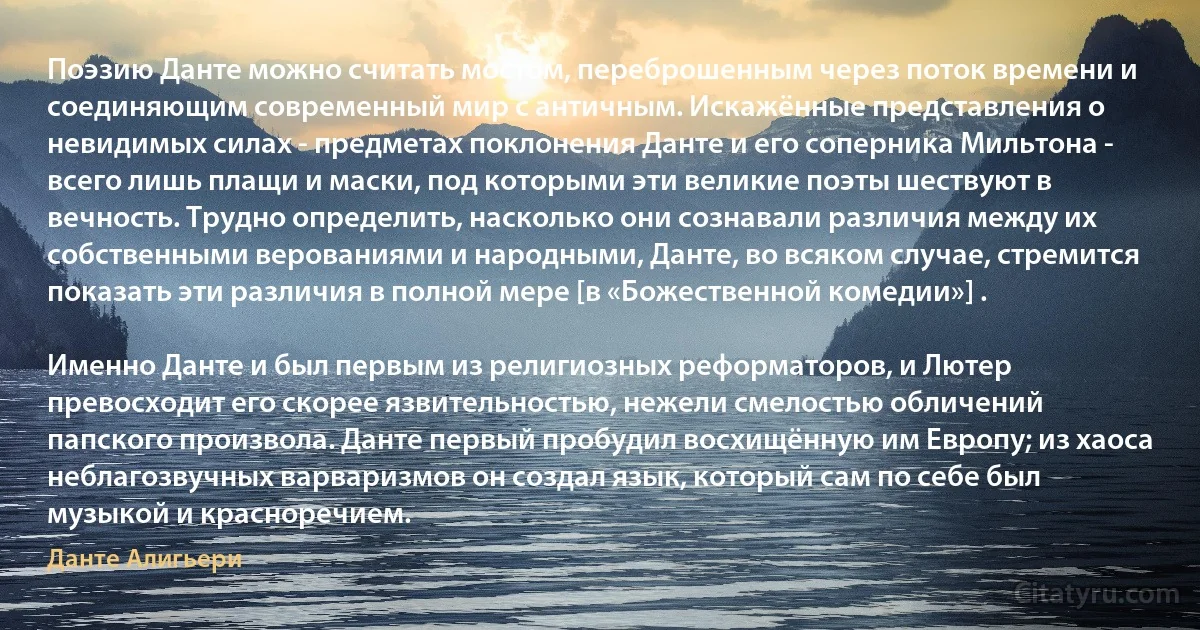 Поэзию Данте можно считать мостом, переброшенным через поток времени и соединяющим современный мир с античным. Искажённые представления о невидимых силах - предметах поклонения Данте и его соперника Мильтона - всего лишь плащи и маски, под которыми эти великие поэты шествуют в вечность. Трудно определить, насколько они сознавали различия между их собственными верованиями и народными, Данте, во всяком случае, стремится показать эти различия в полной мере [в «Божественной комедии»] .

Именно Данте и был первым из религиозных реформаторов, и Лютер превосходит его скорее язвительностью, нежели смелостью обличений папского произвола. Данте первый пробудил восхищённую им Европу; из хаоса неблагозвучных варваризмов он создал язык, который сам по себе был музыкой и красноречием. (Данте Алигьери)