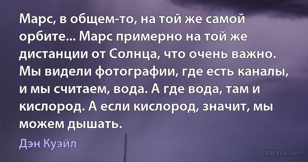 Марс, в общем-то, на той же самой орбите... Марс примерно на той же дистанции от Солнца, что очень важно. Мы видели фотографии, где есть каналы, и мы считаем, вода. А где вода, там и кислород. А если кислород, значит, мы можем дышать. (Дэн Куэйл)