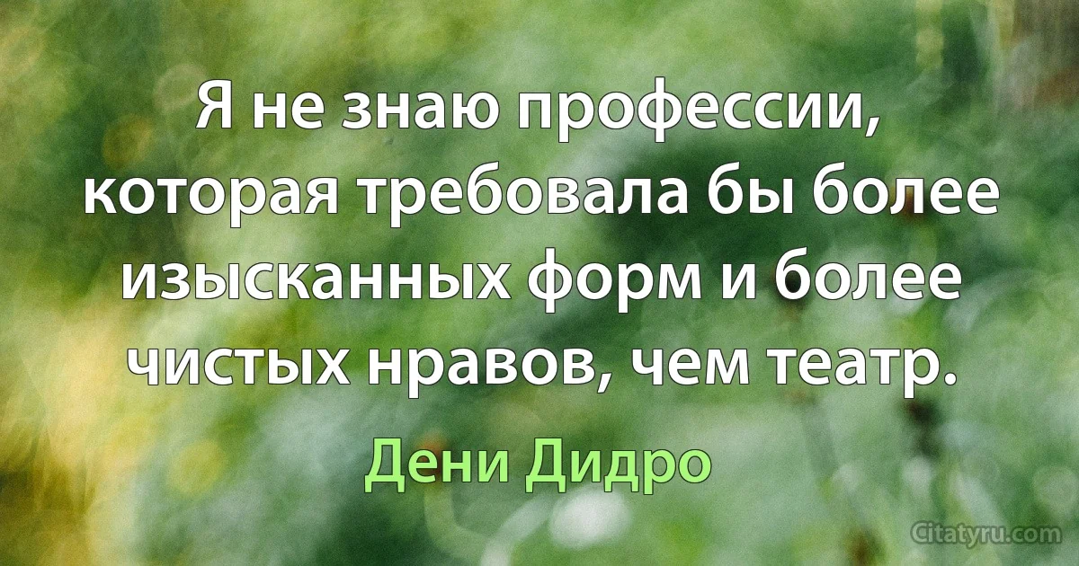 Я не знаю профессии, которая требовала бы более изысканных форм и более чистых нравов, чем театр. (Дени Дидро)