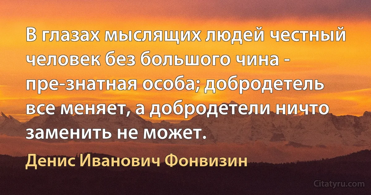 В глазах мыслящих людей честный человек без большого чина - пре-знатная особа; добродетель все меняет, а добродетели ничто заменить не может. (Денис Иванович Фонвизин)