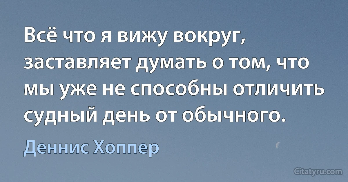 Всё что я вижу вокруг, заставляет думать о том, что мы уже не способны отличить судный день от обычного. (Деннис Хоппер)