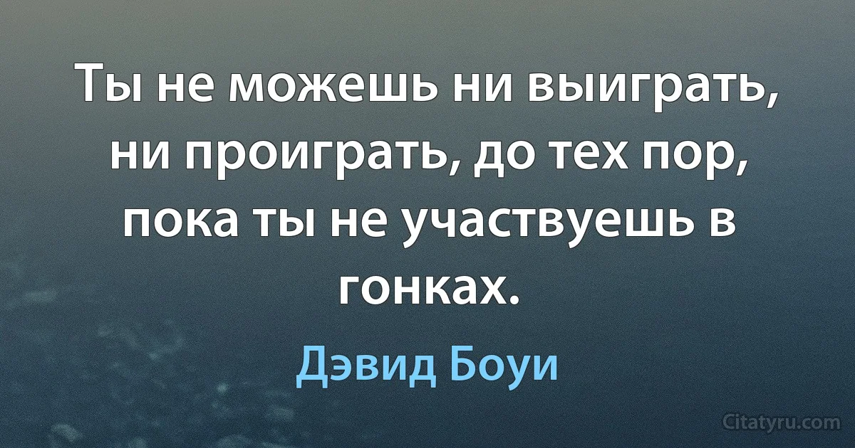 Ты не можешь ни выиграть, ни проиграть, до тех пор, пока ты не участвуешь в гонках. (Дэвид Боуи)