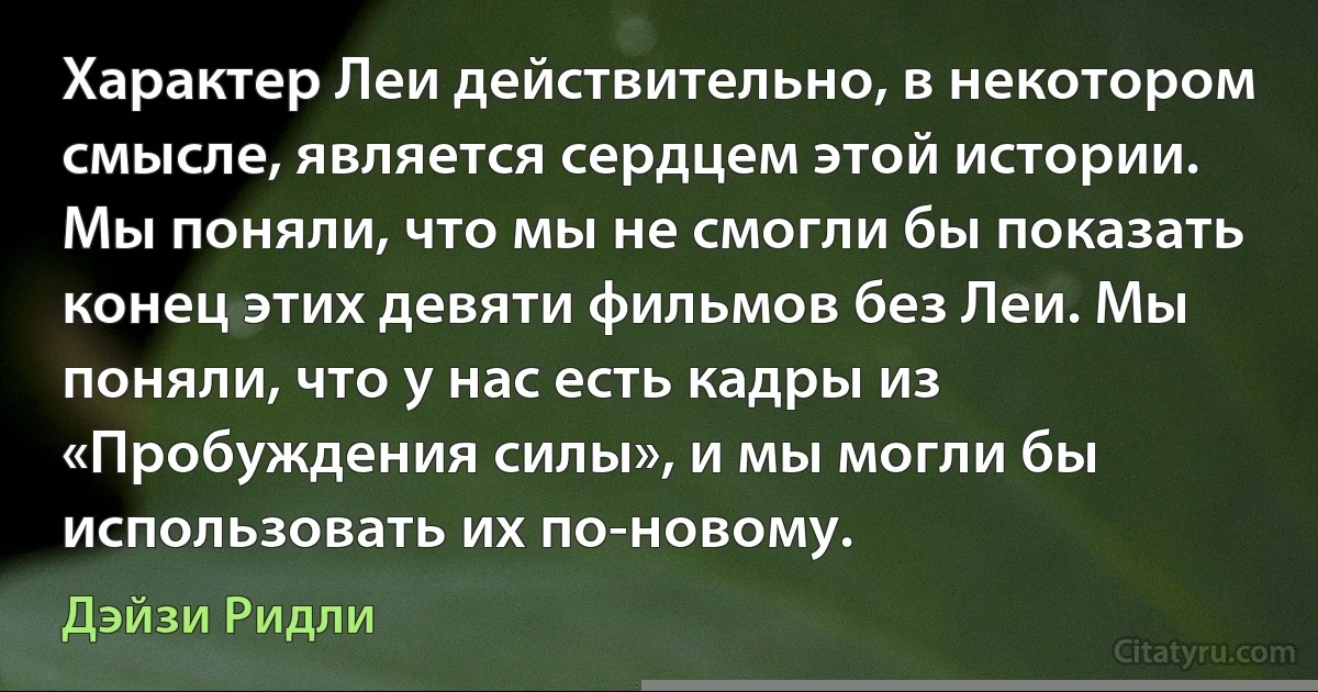 Характер Леи действительно, в некотором смысле, является сердцем этой истории. Мы поняли, что мы не смогли бы показать конец этих девяти фильмов без Леи. Мы поняли, что у нас есть кадры из «Пробуждения силы», и мы могли бы использовать их по-новому. (Дэйзи Ридли)