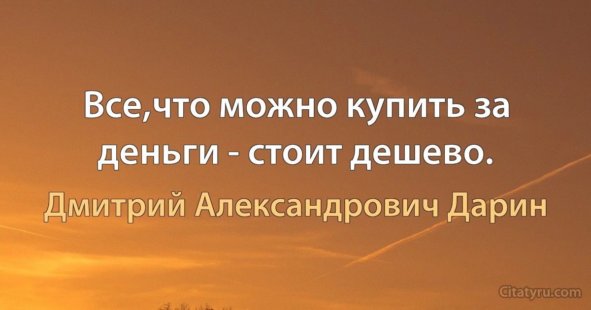 Все,что можно купить за деньги - стоит дешево. (Дмитрий Александрович Дарин)