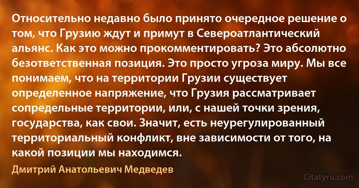 Относительно недавно было принято очередное решение о том, что Грузию ждут и примут в Североатлантический альянс. Как это можно прокомментировать? Это абсолютно безответственная позиция. Это просто угроза миру. Мы все понимаем, что на территории Грузии существует определенное напряжение, что Грузия рассматривает сопредельные территории, или, с нашей точки зрения, государства, как свои. Значит, есть неурегулированный территориальный конфликт, вне зависимости от того, на какой позиции мы находимся. (Дмитрий Анатольевич Медведев)