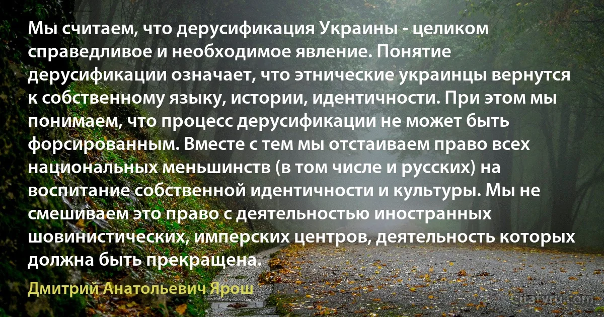 Мы считаем, что дерусификация Украины - целиком справедливое и необходимое явление. Понятие дерусификации означает, что этнические украинцы вернутся к собственному языку, истории, идентичности. При этом мы понимаем, что процесс дерусификации не может быть форсированным. Вместе с тем мы отстаиваем право всех национальных меньшинств (в том числе и русских) на воспитание собственной идентичности и культуры. Мы не смешиваем это право с деятельностью иностранных шовинистических, имперских центров, деятельность которых должна быть прекращена. (Дмитрий Анатольевич Ярош)