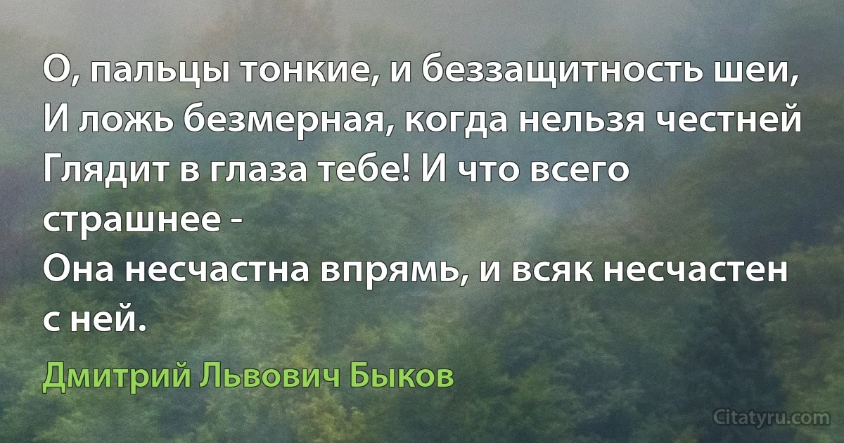 О, пальцы тонкие, и беззащитность шеи,
И ложь безмерная, когда нельзя честней
Глядит в глаза тебе! И что всего страшнее -
Она несчастна впрямь, и всяк несчастен с ней. (Дмитрий Львович Быков)