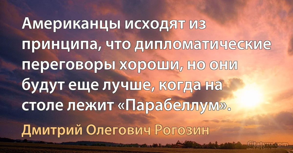 Американцы исходят из принципа, что дипломатические переговоры хороши, но они будут еще лучше, когда на столе лежит «Парабеллум». (Дмитрий Олегович Рогозин)