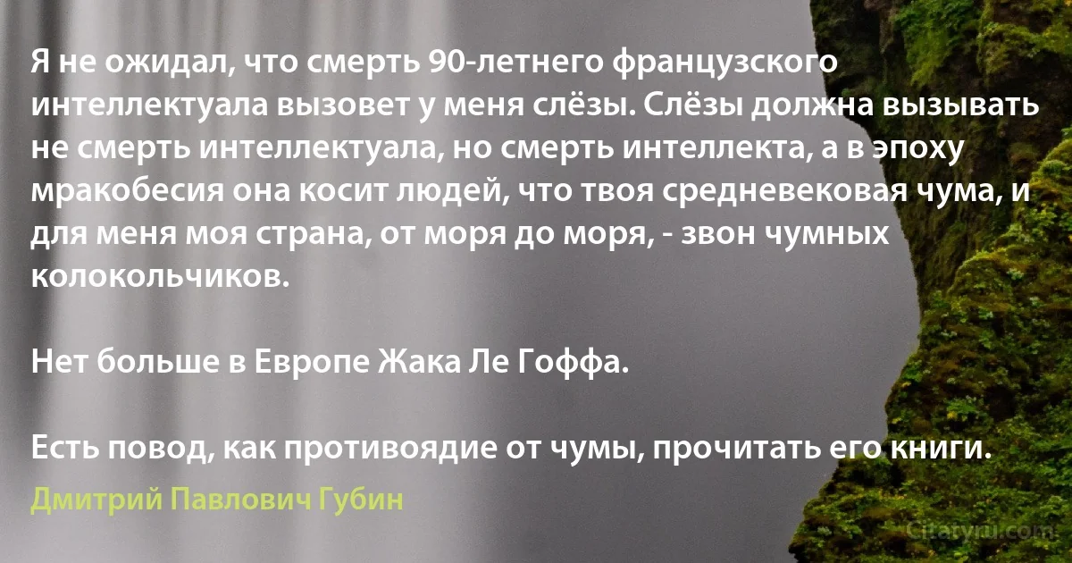 Я не ожидал, что смерть 90-летнего французского интеллектуала вызовет у меня слёзы. Слёзы должна вызывать не смерть интеллектуала, но смерть интеллекта, а в эпоху мракобесия она косит людей, что твоя средневековая чума, и для меня моя страна, от моря до моря, - звон чумных колокольчиков.

Нет больше в Европе Жака Ле Гоффа.

Есть повод, как противоядие от чумы, прочитать его книги. (Дмитрий Павлович Губин)