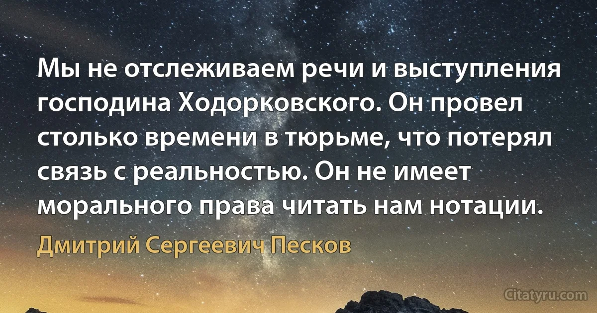 Мы не отслеживаем речи и выступления господина Ходорковского. Он провел столько времени в тюрьме, что потерял связь с реальностью. Он не имеет морального права читать нам нотации. (Дмитрий Сергеевич Песков)