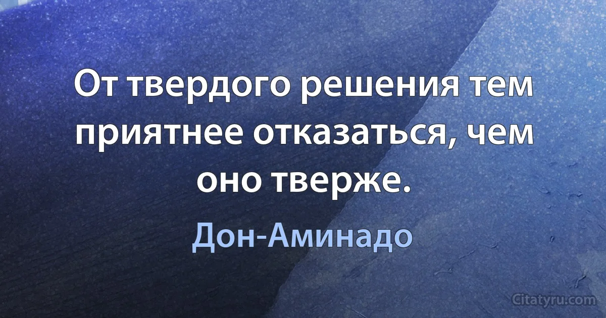 От твердого решения тем приятнее отказаться, чем оно тверже. (Дон-Аминадо)