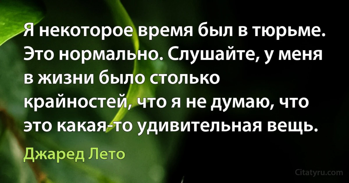 Я некоторое время был в тюрьме. Это нормально. Слушайте, у меня в жизни было столько крайностей, что я не думаю, что это какая-то удивительная вещь. (Джаред Лето)