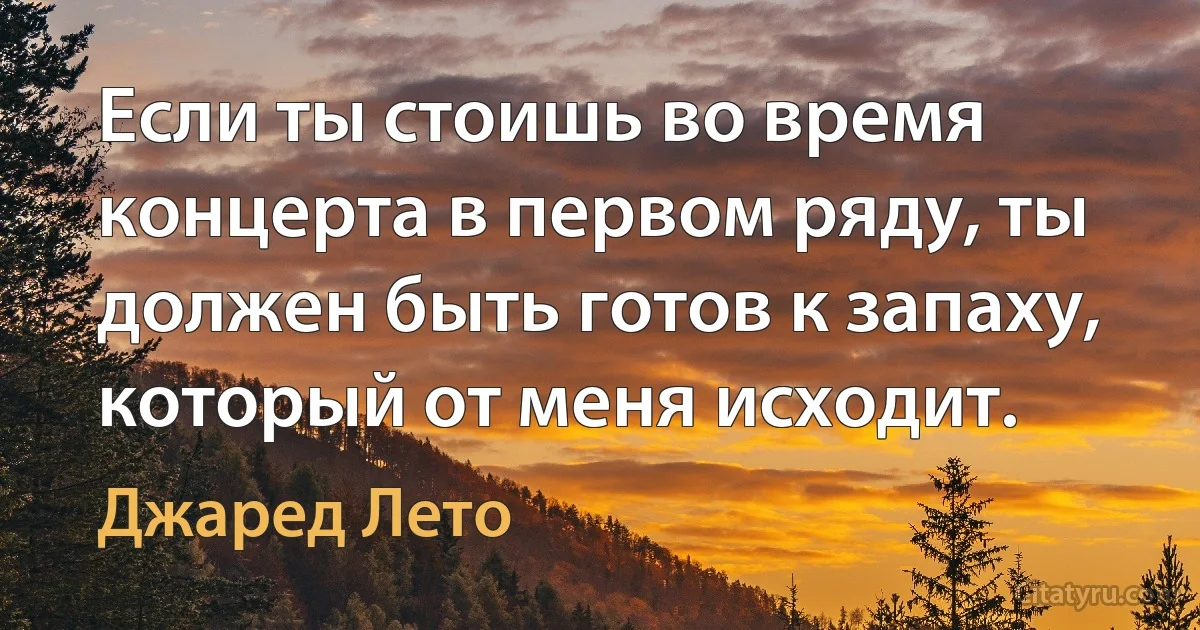 Если ты стоишь во время концерта в первом ряду, ты должен быть готов к запаху, который от меня исходит. (Джаред Лето)