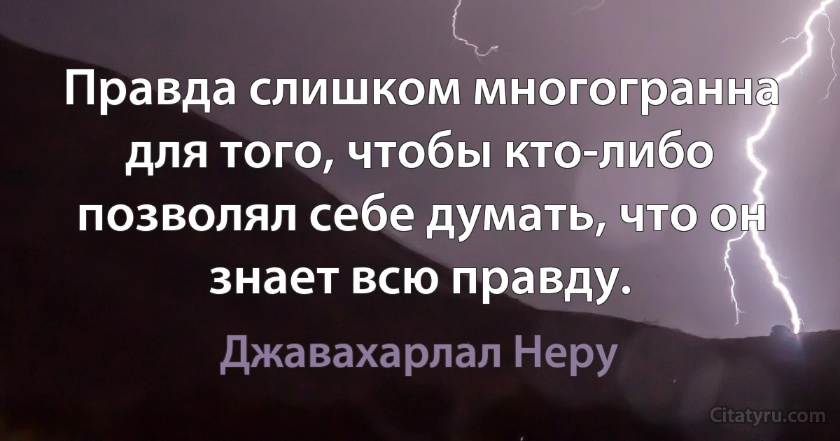 Правда слишком многогранна для того, чтобы кто-либо позволял себе думать, что он знает всю правду. (Джавахарлал Неру)