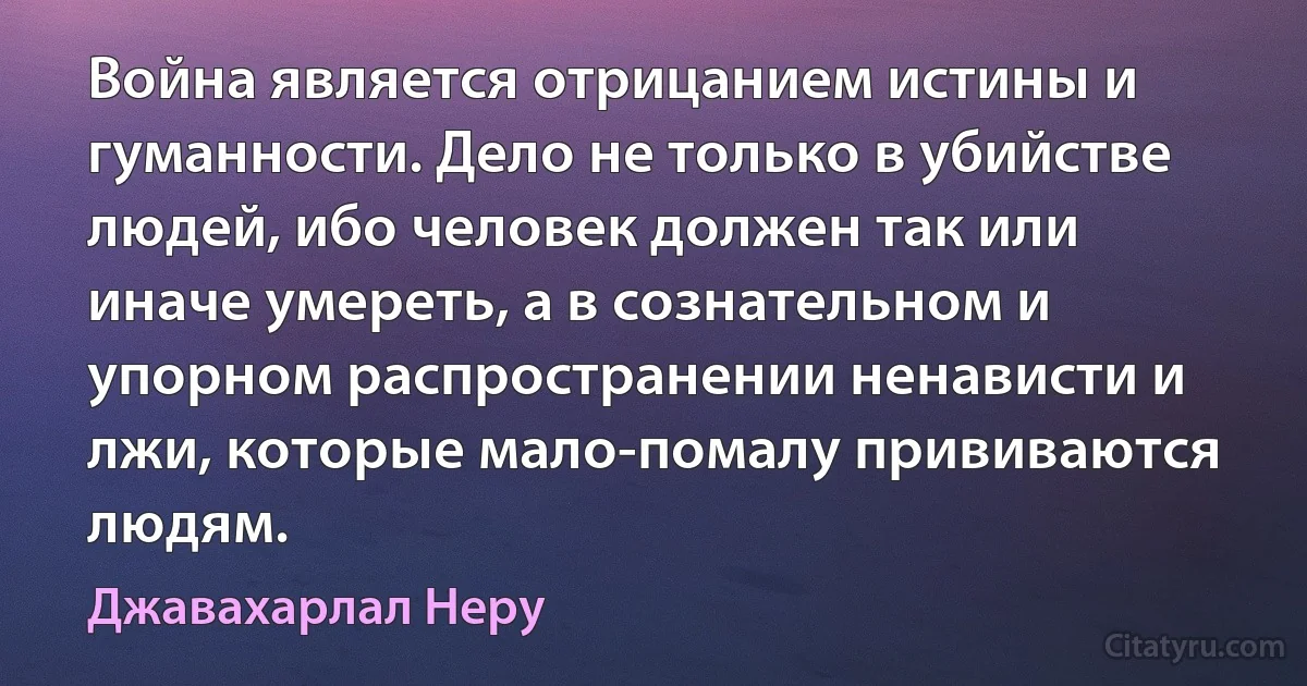 Война является отрицанием истины и гуманности. Дело не только в убийстве людей, ибо человек должен так или иначе умереть, а в сознательном и упорном распространении ненависти и лжи, которые мало-помалу прививаются людям. (Джавахарлал Неру)