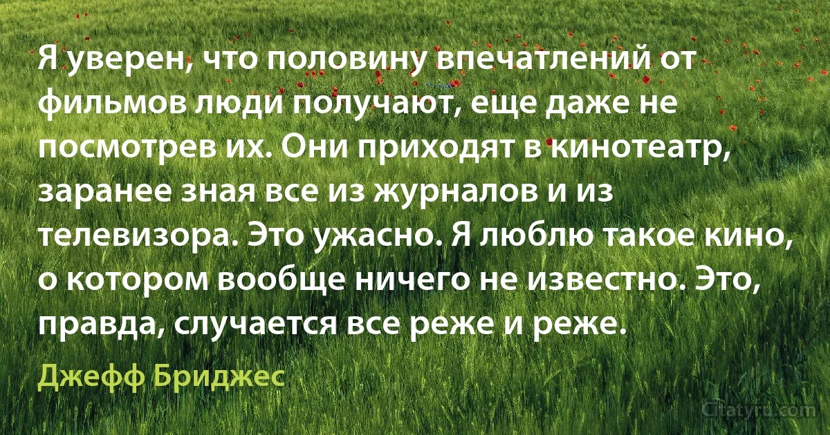 Я уверен, что половину впечатлений от фильмов люди получают, еще даже не посмотрев их. Они приходят в кинотеатр, заранее зная все из журналов и из телевизора. Это ужасно. Я люблю такое кино, о котором вообще ничего не известно. Это, правда, случается все реже и реже. (Джефф Бриджес)