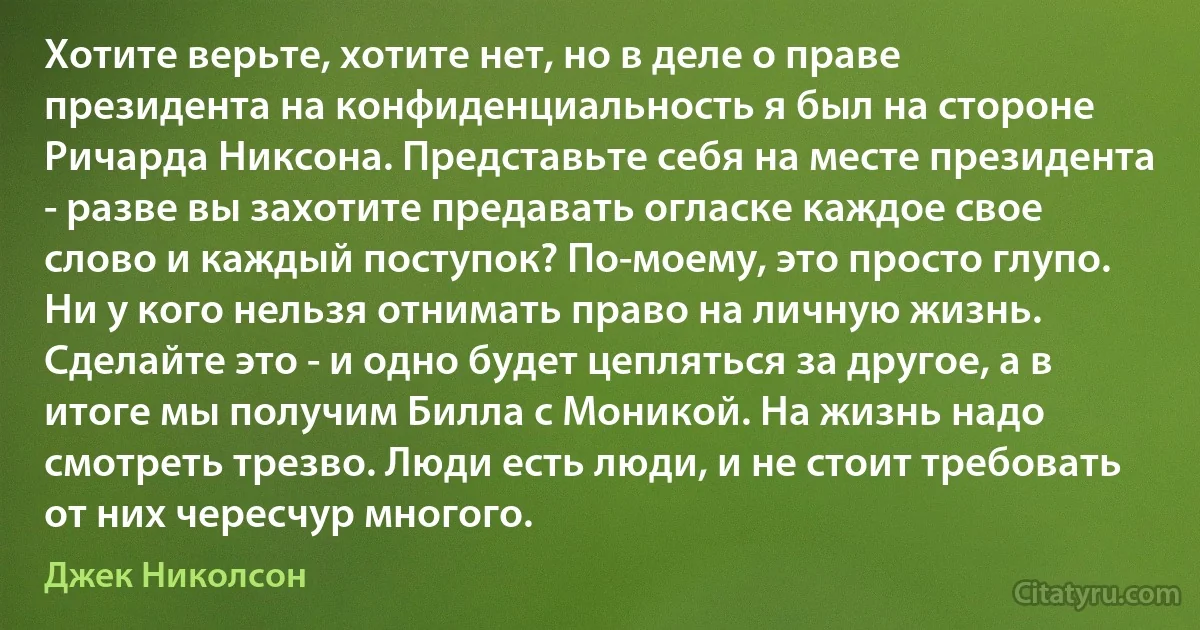 Хотите верьте, хотите нет, но в деле о праве президента на конфиденциальность я был на стороне Ричарда Никсона. Представьте себя на месте президента - разве вы захотите предавать огласке каждое свое слово и каждый поступок? По-моему, это просто глупо. Ни у кого нельзя отнимать право на личную жизнь. Сделайте это - и одно будет цепляться за другое, а в итоге мы получим Билла с Моникой. На жизнь надо смотреть трезво. Люди есть люди, и не стоит требовать от них чересчур многого. (Джек Николсон)