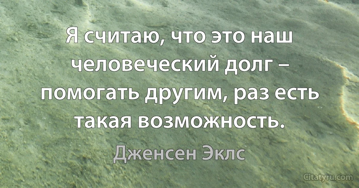 Я считаю, что это наш человеческий долг – помогать другим, раз есть такая возможность. (Дженсен Эклс)