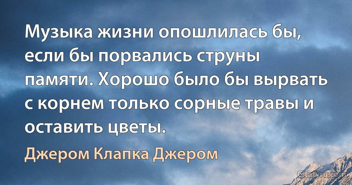 Музыка жизни опошлилась бы, если бы порвались струны памяти. Хорошо было бы вырвать с корнем только сорные травы и оставить цветы. (Джером Клапка Джером)