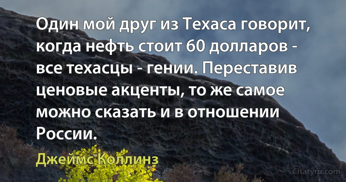 Один мой друг из Техаса говорит, когда нефть стоит 60 долларов - все техасцы - гении. Переставив ценовые акценты, то же самое можно сказать и в отношении России. (Джеймс Коллинз)