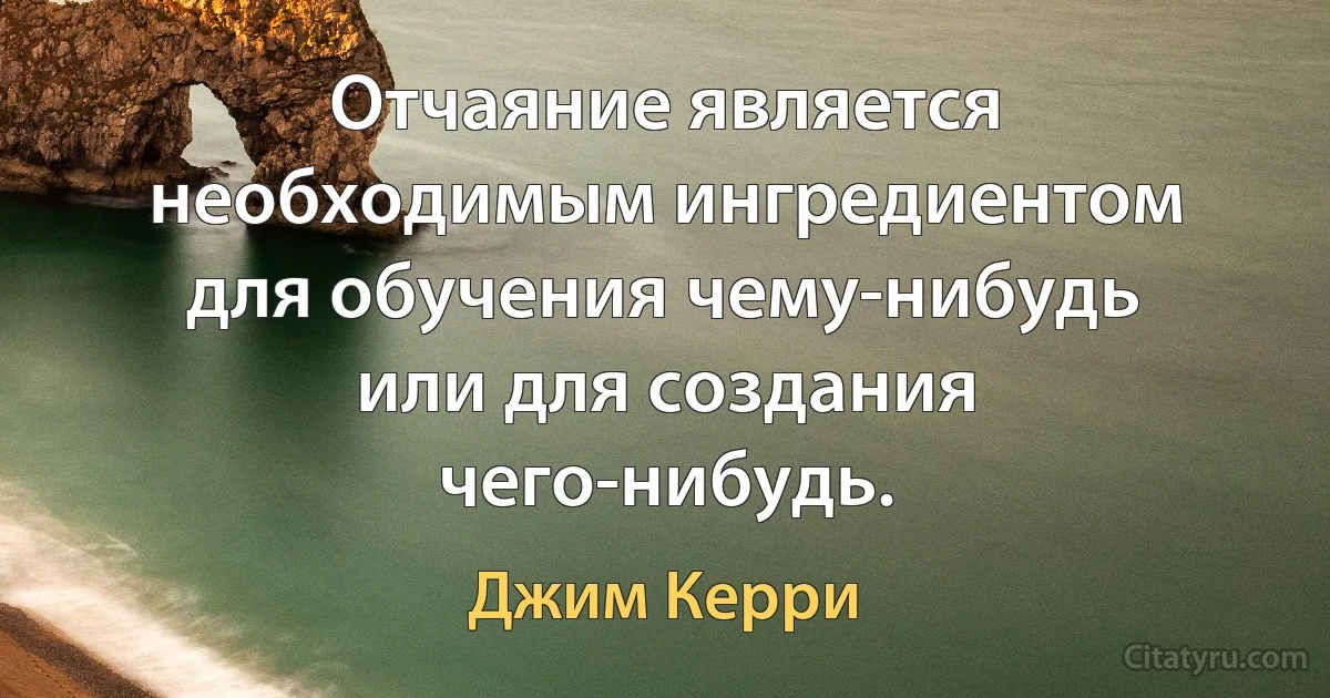 Отчаяние является необходимым ингредиентом для обучения чему-нибудь или для создания чего-нибудь. (Джим Керри)