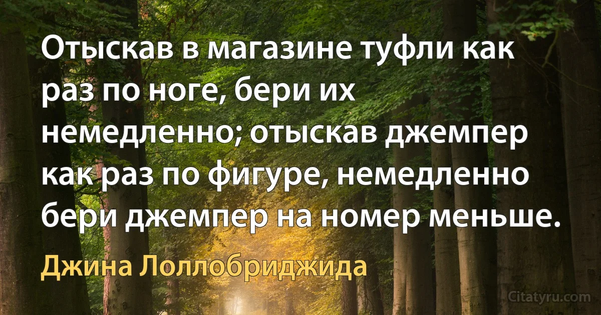 Отыскав в магазине туфли как раз по ноге, бери их немедленно; отыскав джемпер как раз по фигуре, немедленно бери джемпер на номер меньше. (Джина Лоллобриджида)