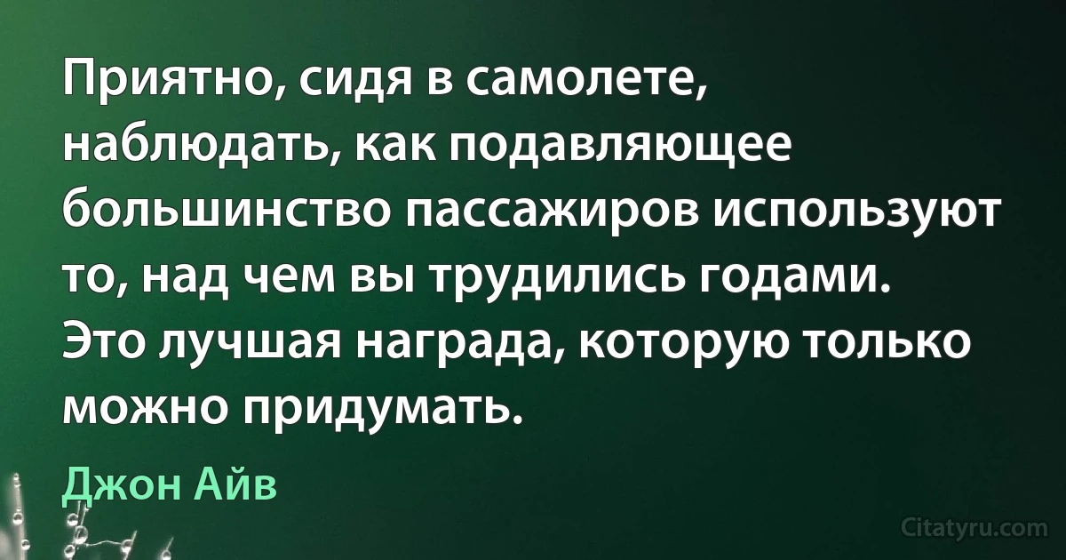 Приятно, сидя в самолете, наблюдать, как подавляющее большинство пассажиров используют то, над чем вы трудились годами. Это лучшая награда, которую только можно придумать. (Джон Айв)