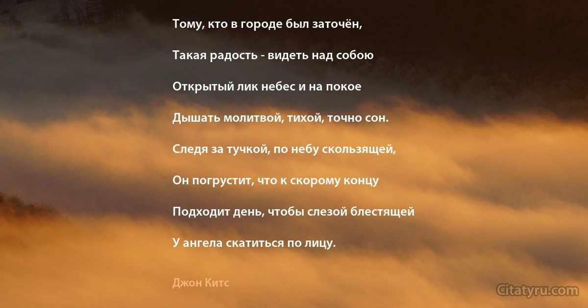 Тому, кто в городе был заточён,

Такая радость - видеть над собою

Открытый лик небес и на покое

Дышать молитвой, тихой, точно сон.

Следя за тучкой, по небу скользящей,

Он погрустит, что к скорому концу

Подходит день, чтобы слезой блестящей

У ангела скатиться по лицу. (Джон Китс)