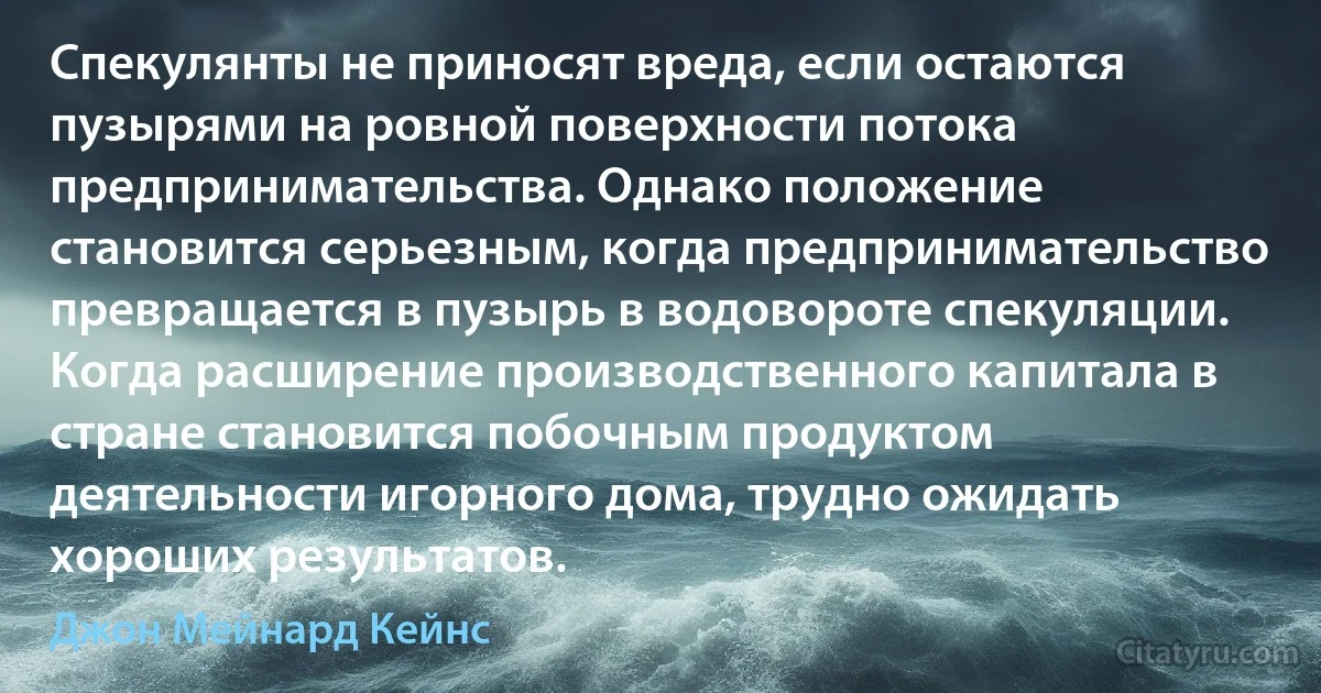 Спекулянты не приносят вреда, если остаются пузырями на ровной поверхности потока предпринимательства. Однако положение становится серьезным, когда предпринимательство превращается в пузырь в водовороте спекуляции. Когда расширение производственного капитала в стране становится побочным продуктом деятельности игорного дома, трудно ожидать хороших результатов. (Джон Мейнард Кейнс)