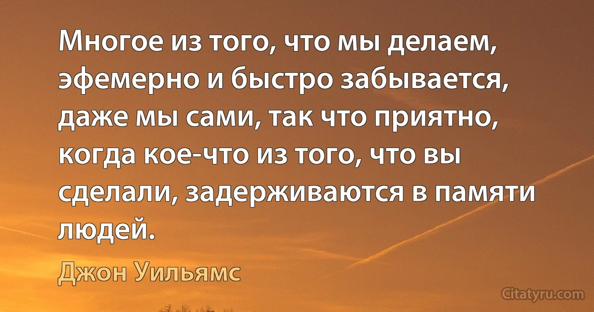 Многое из того, что мы делаем, эфемерно и быстро забывается, даже мы сами, так что приятно, когда кое-что из того, что вы сделали, задерживаются в памяти людей. (Джон Уильямс)